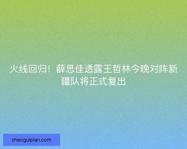 火线回归！薛思佳透露王哲林今晚对阵新疆队将正式复出
