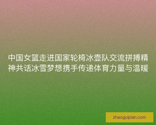 中国女篮走进国家轮椅冰壶队交流拼搏精神共话冰雪梦想携手传递体育力量与温暖