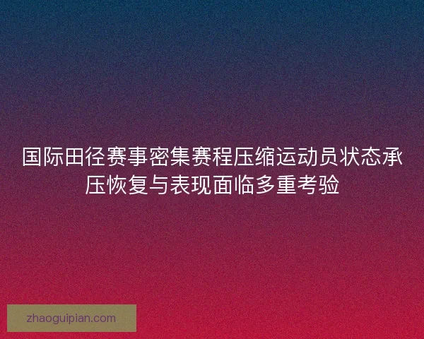 国际田径赛事密集赛程压缩运动员状态承压恢复与表现面临多重考验
