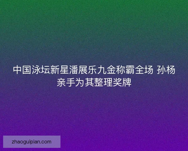 中国泳坛新星潘展乐九金称霸全场 孙杨亲手为其整理奖牌
