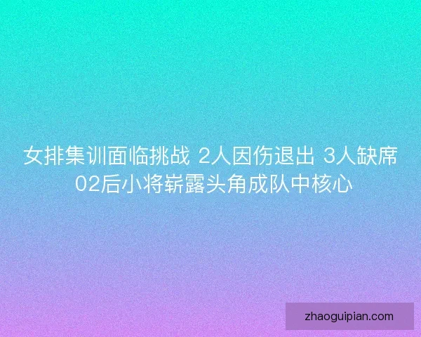 女排集训面临挑战 2人因伤退出 3人缺席 02后小将崭露头角成队中核心 女排集训面临挑战 2人因伤退出 3人缺席 02后小将崭露头角成队中核心