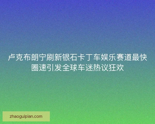 卢克布朗宁刷新银石卡丁车娱乐赛道最快圈速引发全球车迷热议狂欢 卢克布朗宁刷新银石卡丁车娱乐赛道最快圈速引发全球车迷热议狂欢