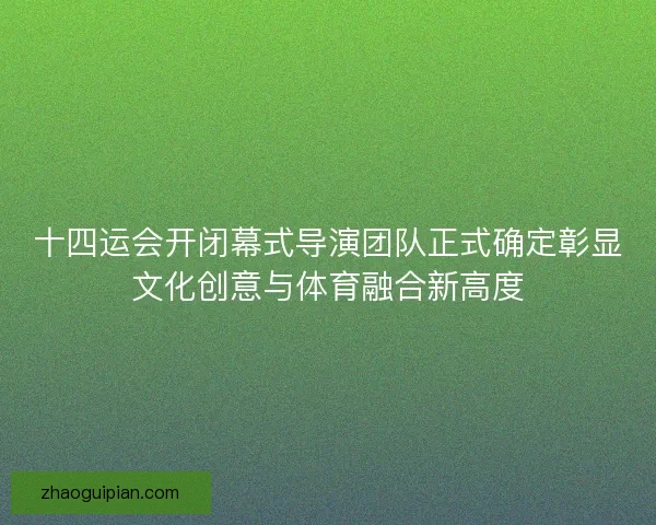 十四运会开闭幕式导演团队正式确定彰显文化创意与体育融合新高度