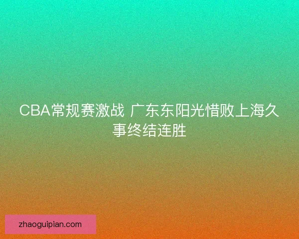 CBA常规赛激战 广东东阳光惜败上海久事终结连胜 CBA常规赛激战 广东东阳光惜败上海久事终结连胜